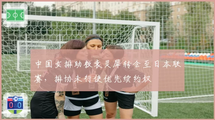 中国女排助教袁灵犀转会至日本联赛，排协未行使优先续约权