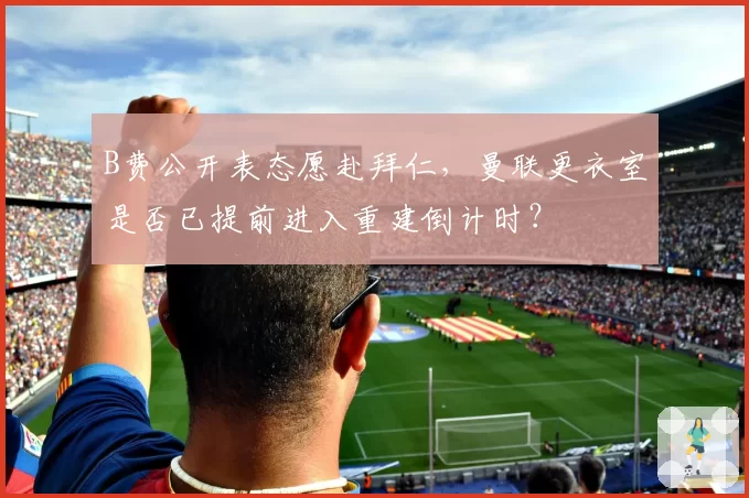B费公开表态愿赴拜仁,曼联更衣室是否已提前进入重建倒计时?