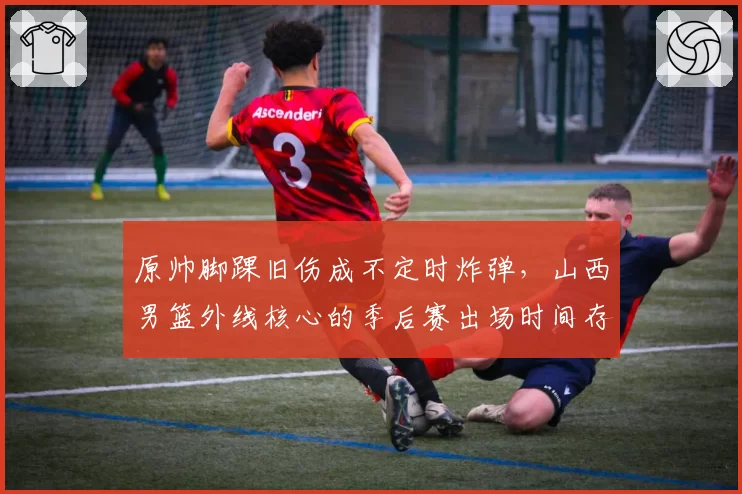 原帅脚踝旧伤成不定时炸弹，山西男篮外线核心的季后赛出场时间存疑