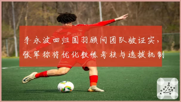 李永波回归国羽顾问团队被证实，张军称将优化教练考核与选拔机制