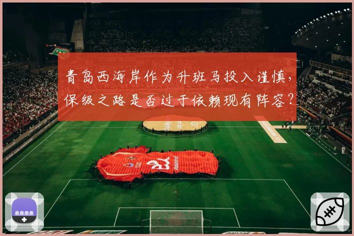 青岛西海岸作为升班马投入谨慎,保级之路是否过于依赖现有阵容?