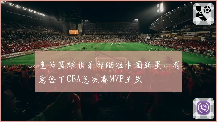 皇马篮球俱乐部瞄准中国新星,有意签下CBA总决赛MVP王岚嵚