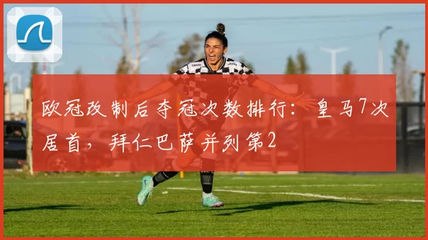 欧冠改制后夺冠次数排行：皇马7次居首，拜仁巴萨并列第2