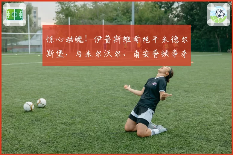 惊心动魄！伊普斯维奇绝平米德尔斯堡，与米尔沃尔、南安普顿争夺英超升级名额