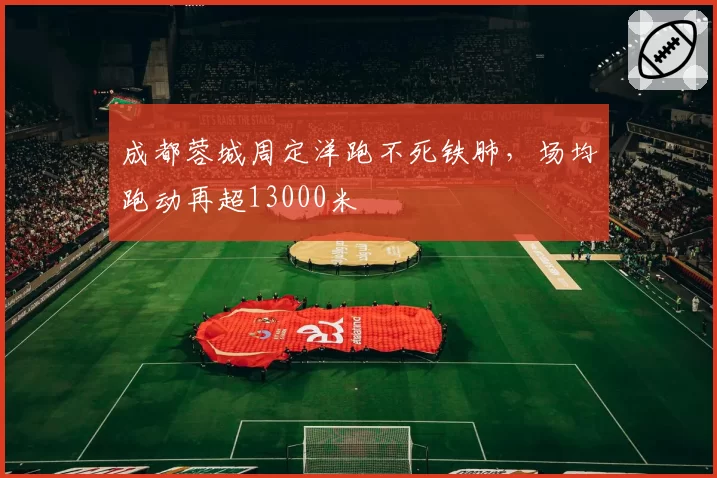 成都蓉城周定洋跑不死铁肺,场均跑动再超13000米