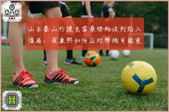山东泰山外援克雷桑续约谈判陷入僵局,崔康熙如何应对锋线可能重组?