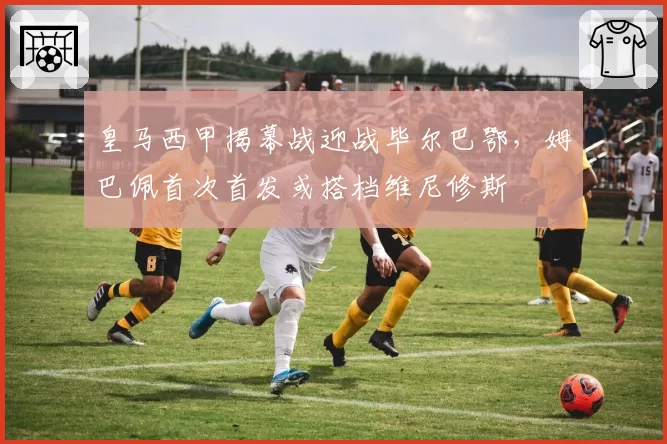 皇马西甲揭幕战迎战毕尔巴鄂，姆巴佩首次首发或搭档维尼修斯