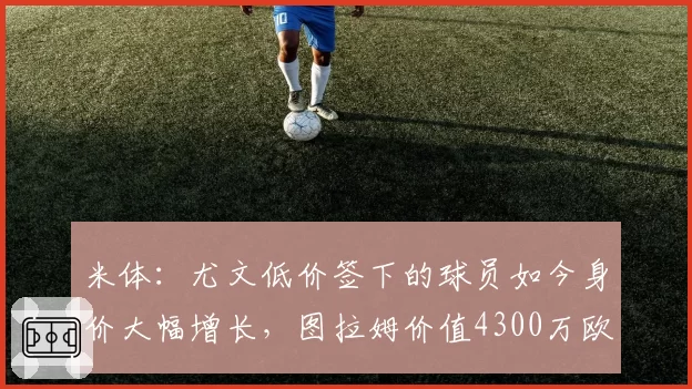 米体:尤文低价签下的球员如今身价大幅增长,图拉姆价值4300万欧
