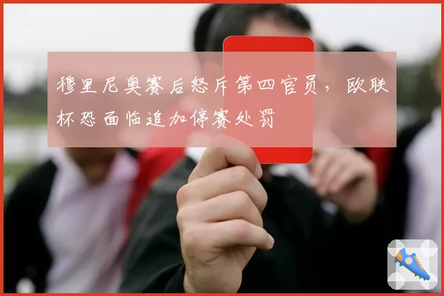 穆里尼奥赛后怒斥第四官员,欧联杯恐面临追加停赛处罚