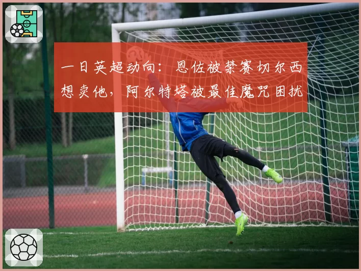 一日英超动向:恩佐被禁赛切尔西想卖他,阿尔特塔被最佳魔咒困扰