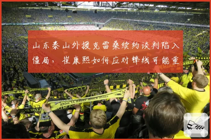 山东泰山外援克雷桑续约谈判陷入僵局,崔康熙如何应对锋线可能重组?