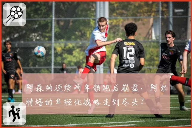 阿森纳连续两年领跑后崩盘,阿尔特塔的年轻化战略走到尽头?