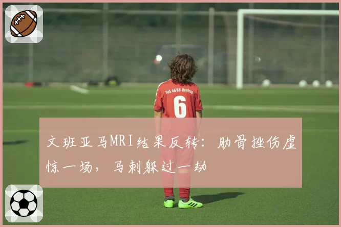 文班亚马MRI结果反转:肋骨挫伤虚惊一场,马刺躲过一劫
