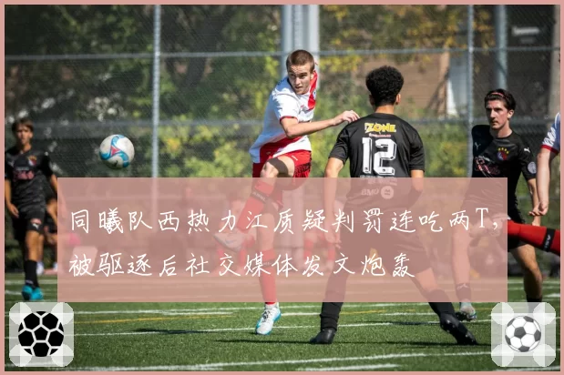 同曦队西热力江质疑判罚连吃两T，被驱逐后社交媒体发文炮轰
