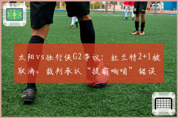 太阳vs独行侠G2争议：杜兰特2+1被取消，裁判承认“提前响哨”错误