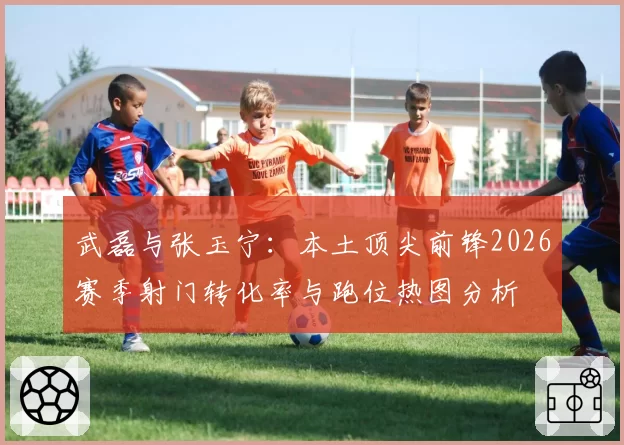 武磊与张玉宁:本土顶尖前锋2026赛季射门转化率与跑位热图分析