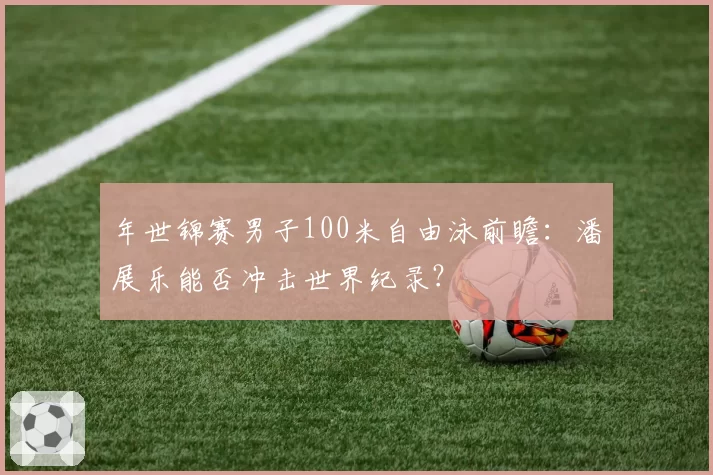年世锦赛男子100米自由泳前瞻：潘展乐能否冲击世界纪录？