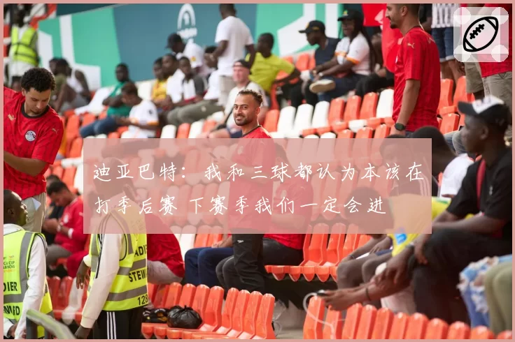 迪亚巴特:我和三球都认为本该在打季后赛 下赛季我们一定会进