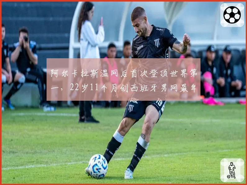 阿尔卡拉斯温网后首次登顶世界第一,22岁11个月创西班牙男网最年轻纪录