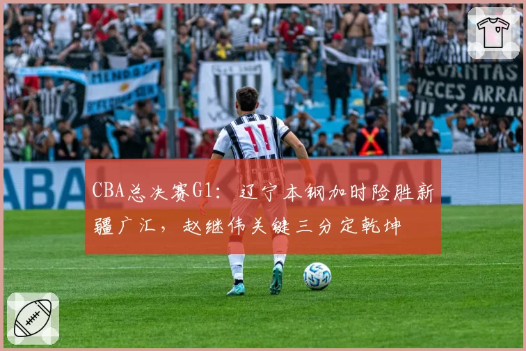 CBA总决赛G1:辽宁本钢加时险胜新疆广汇,赵继伟关键三分定乾坤