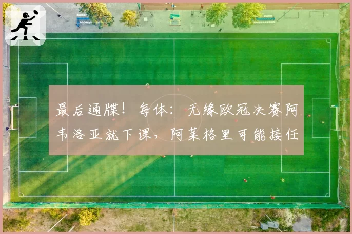 最后通牒!每体:无缘欧冠决赛阿韦洛亚就下课,阿莱格里可能接任
