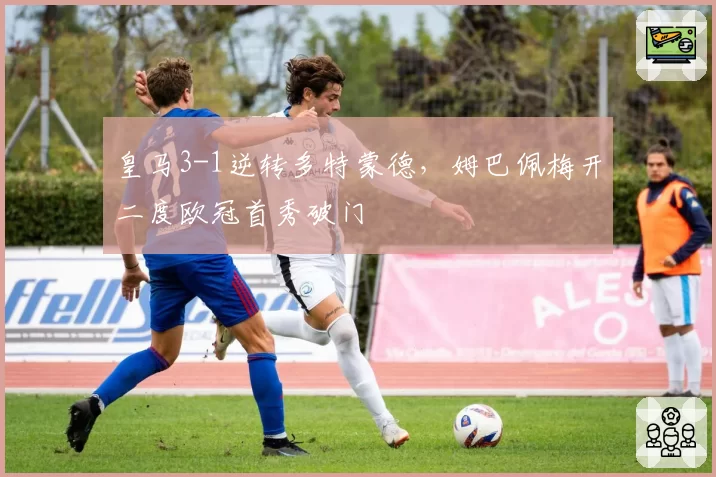 皇马3-1逆转多特蒙德，姆巴佩梅开二度欧冠首秀破门