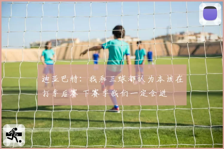 迪亚巴特:我和三球都认为本该在打季后赛 下赛季我们一定会进