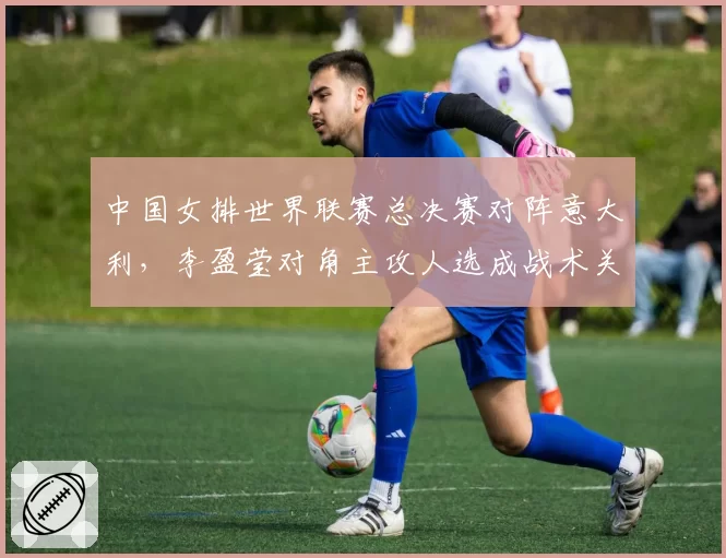 中国女排世界联赛总决赛对阵意大利,李盈莹对角主攻人选成战术关键