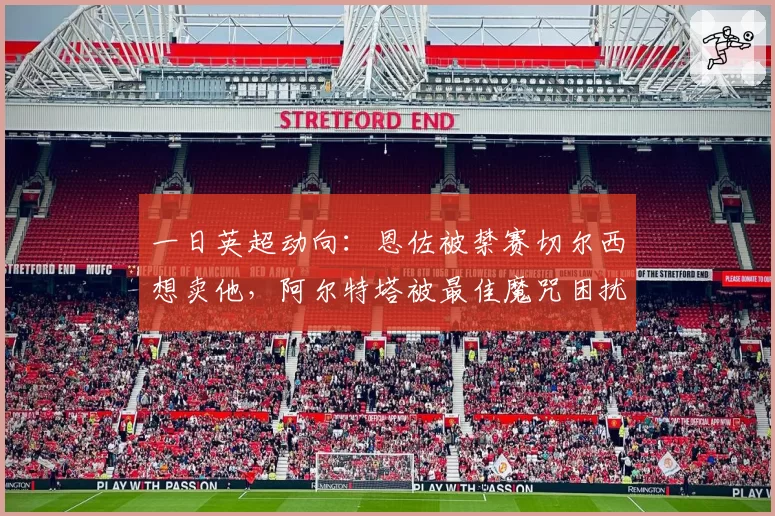 一日英超动向:恩佐被禁赛切尔西想卖他,阿尔特塔被最佳魔咒困扰