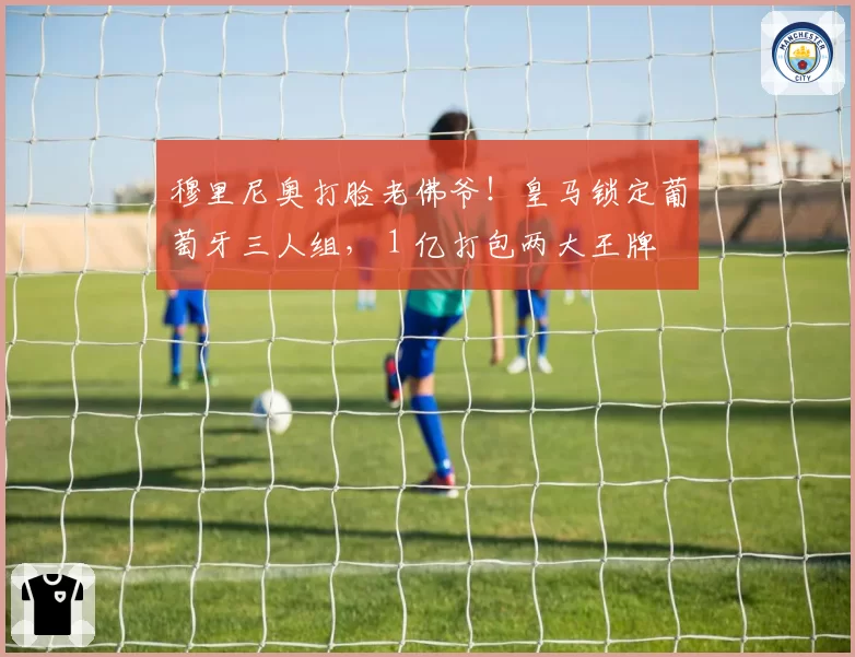穆里尼奥打脸老佛爷！皇马锁定葡萄牙三人组， 1 亿打包两大王牌