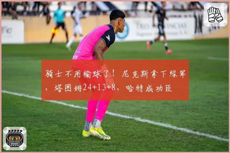 骑士不用输球了!尼克斯拿下绿军,塔图姆24+13+8,哈特成功臣