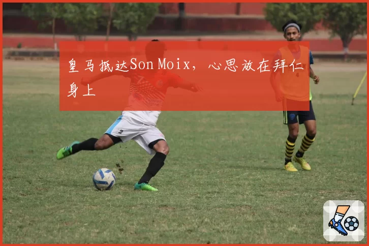 皇马抵达Son Moix,心思放在拜仁身上