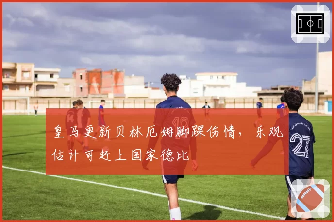 皇马更新贝林厄姆脚踝伤情,乐观估计可赶上国家德比