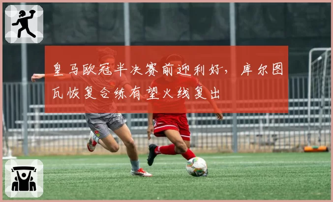 皇马欧冠半决赛前迎利好，库尔图瓦恢复合练有望火线复出