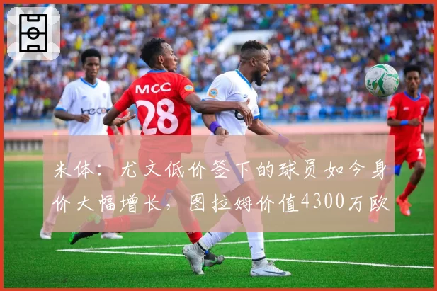 米体:尤文低价签下的球员如今身价大幅增长,图拉姆价值4300万欧