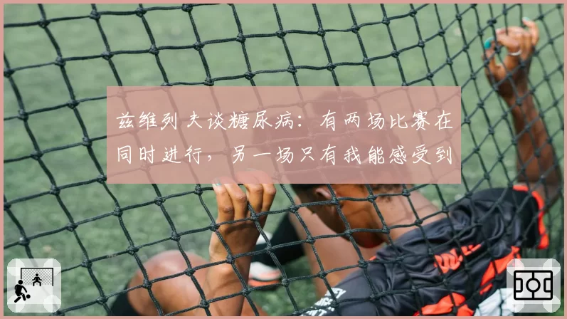 兹维列夫谈糖尿病:有两场比赛在同时进行,另一场只有我能感受到