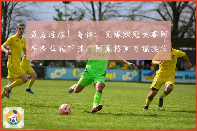 最后通牒!每体:无缘欧冠决赛阿韦洛亚就下课,阿莱格里可能接任