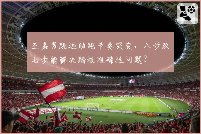 王嘉男跳远助跑节奏突变，八步改七步能解决踏板准确性问题？