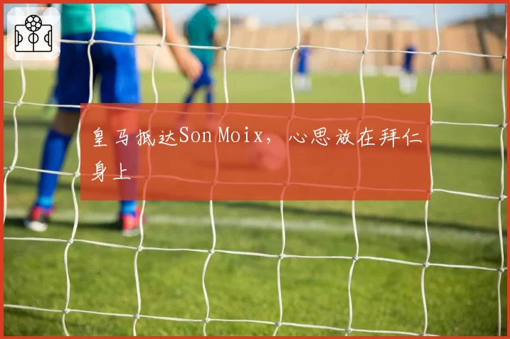 皇马抵达Son Moix,心思放在拜仁身上