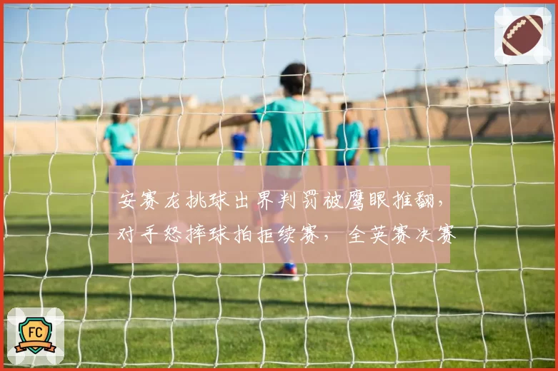 安赛龙挑球出界判罚被鹰眼推翻,对手怒摔球拍拒续赛,全英赛决赛险些罢赛