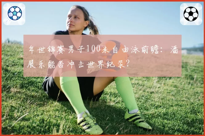 年世锦赛男子100米自由泳前瞻：潘展乐能否冲击世界纪录？