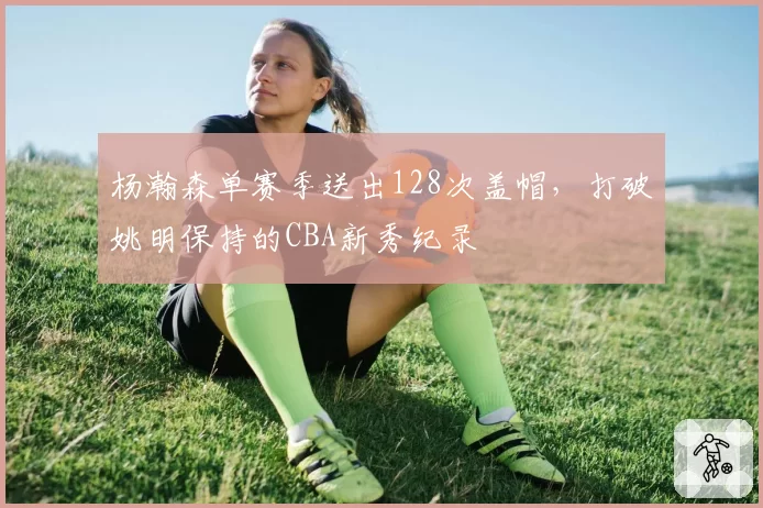 杨瀚森单赛季送出128次盖帽，打破姚明保持的CBA新秀纪录