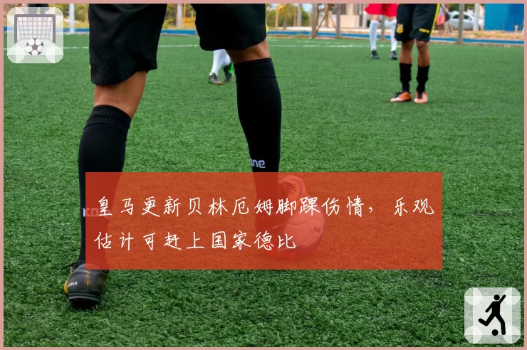 皇马更新贝林厄姆脚踝伤情，乐观估计可赶上国家德比