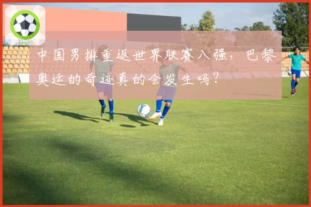 中国男排重返世界联赛八强，巴黎奥运的奇迹真的会发生吗？