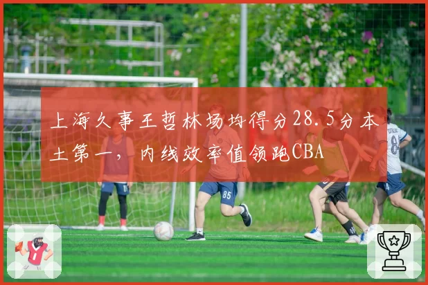 上海久事王哲林场均得分28.5分本土第一,内线效率值领跑CBA