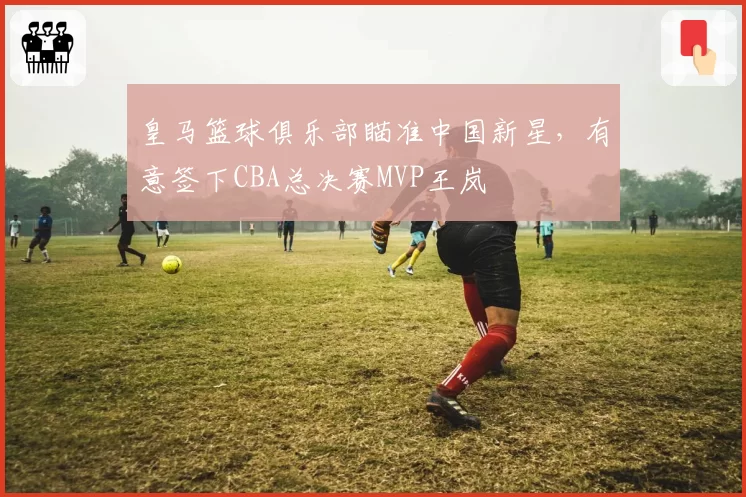 皇马篮球俱乐部瞄准中国新星，有意签下CBA总决赛MVP王岚嵚