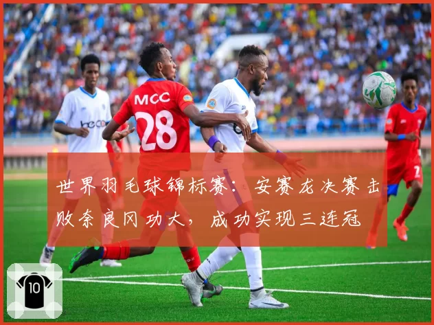 世界羽毛球锦标赛:安赛龙决赛击败奈良冈功大,成功实现三连冠