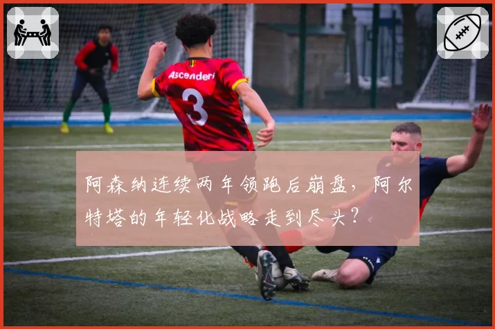 阿森纳连续两年领跑后崩盘,阿尔特塔的年轻化战略走到尽头?