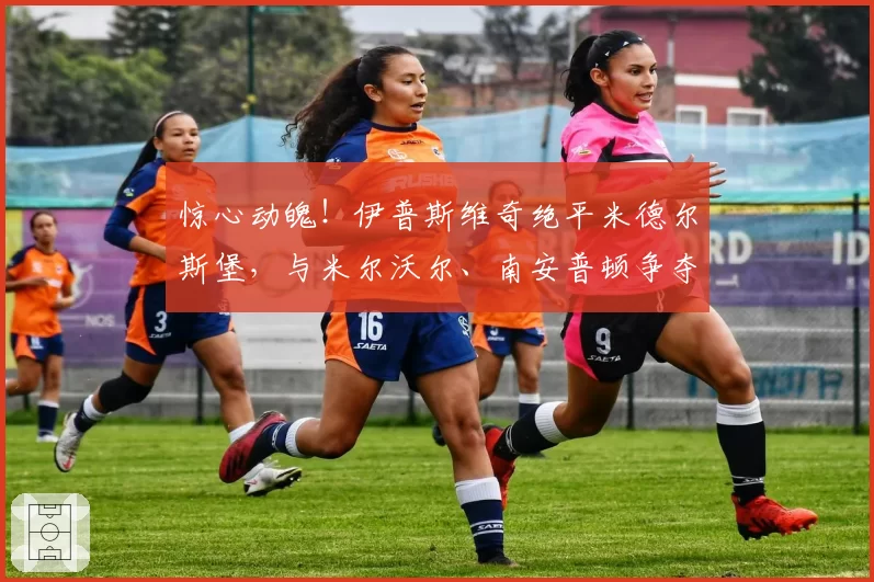 惊心动魄！伊普斯维奇绝平米德尔斯堡，与米尔沃尔、南安普顿争夺英超升级名额