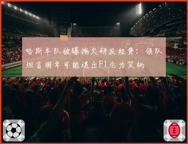 哈斯车队被曝拖欠研发经费：领队坦言明年可能退出F1沦为笑柄
